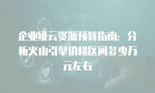 企业级云资源预算指南：分析火山引擎价格区间多少万元左右
