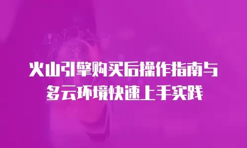 火山引擎购买后操作指南与多云环境快速上手实践