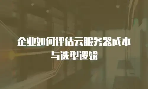 企业如何评估云服务器成本与选型逻辑