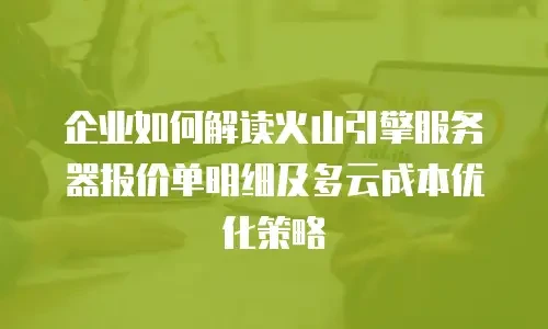 企业如何解读火山引擎服务器报价单明细及多云成本优化策略