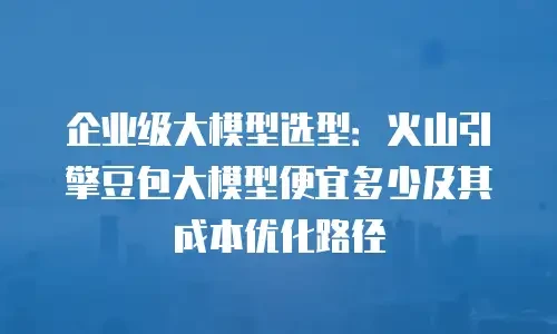企业级大模型选型：火山引擎豆包大模型便宜多少及其成本优化路径