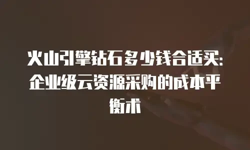 火山引擎钻石多少钱合适买：企业级云资源采购的成本平衡术