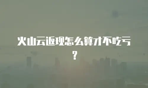火山云返现怎么算才不吃亏？