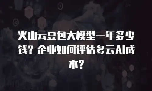 火山云豆包大模型一年多少钱？企业如何评估多云AI成本？