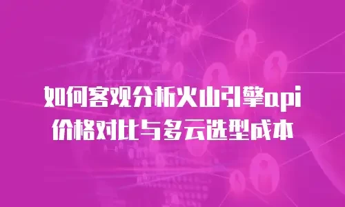 如何客观分析火山引擎api价格对比与多云选型成本