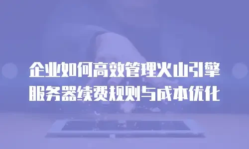 企业如何高效管理火山引擎服务器续费规则与成本优化