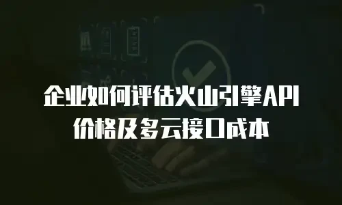 企业如何评估火山引擎API价格及多云接口成本