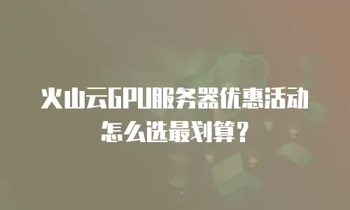 火山云GPU服务器优惠活动怎么选最划算？