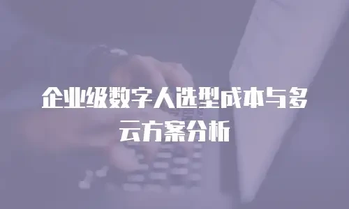 企业级数字人选型成本与多云方案分析