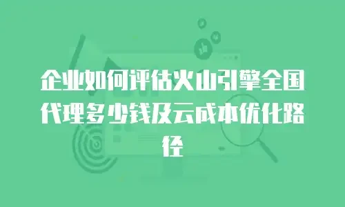 企业如何评估火山引擎全国代理多少钱及云成本优化路径
