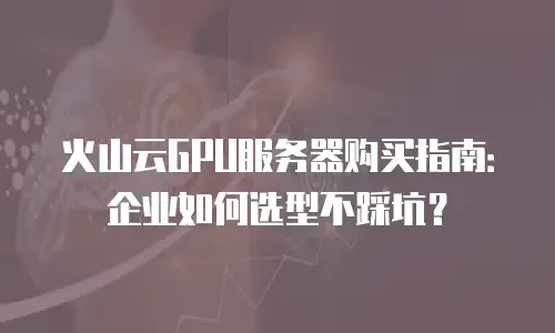 火山云GPU服务器购买指南：企业如何选型不踩坑？