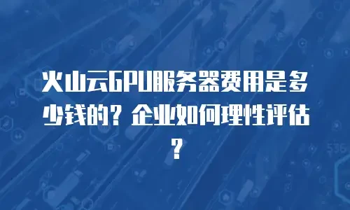 火山云GPU服务器费用是多少钱的？企业如何理性评估？