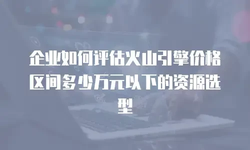 企业如何评估火山引擎价格区间多少万元以下的资源选型