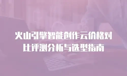 火山引擎智能创作云价格对比评测分析与选型指南