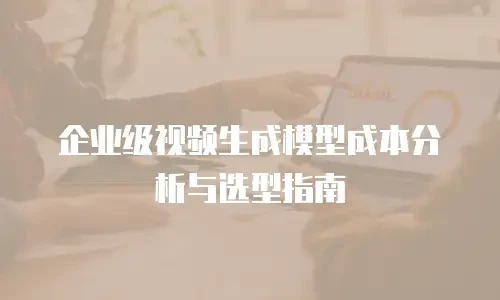 企业级视频生成模型成本分析与选型指南