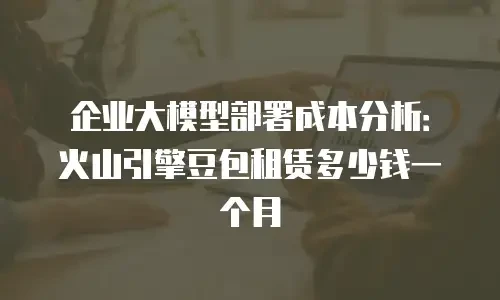 企业大模型部署成本分析：火山引擎豆包租赁多少钱一个月