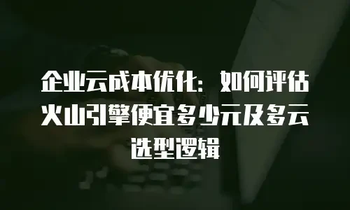 企业云成本优化：如何评估火山引擎便宜多少元及多云选型逻辑