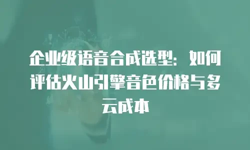 企业级语音合成选型：如何评估火山引擎音色价格与多云成本