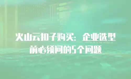 火山云扣子购买：企业选型前必须问的5个问题