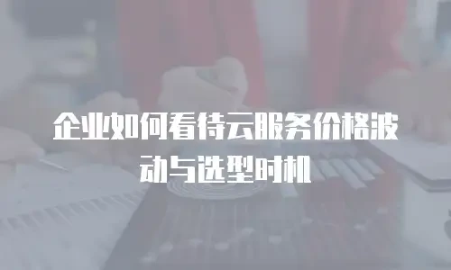 企业如何看待云服务价格波动与选型时机