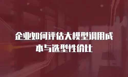 企业如何评估大模型调用成本与选型性价比