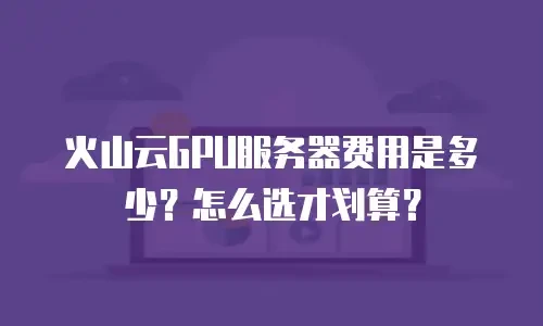 火山云GPU服务器费用是多少？怎么选才划算？
