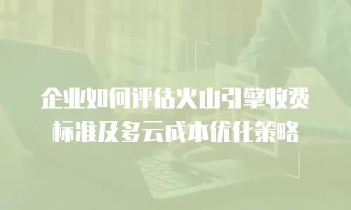 企业如何评估火山引擎收费标准及多云成本优化策略