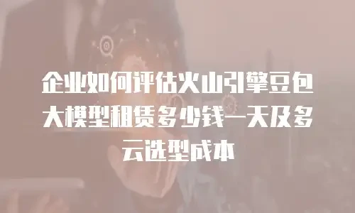 企业如何评估火山引擎豆包大模型租赁多少钱一天及多云选型成本