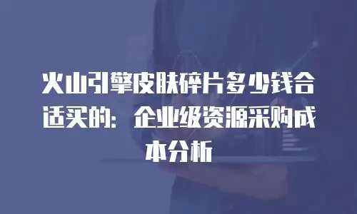 火山引擎皮肤碎片多少钱合适买的：企业级资源采购成本分析