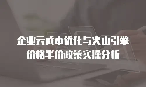 企业云成本优化与火山引擎价格半价政策实操分析