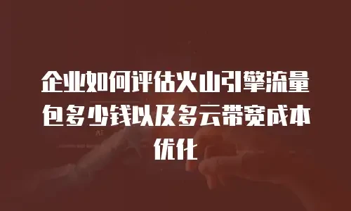 企业如何评估火山引擎流量包多少钱以及多云带宽成本优化