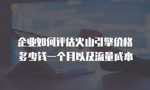企业如何评估火山引擎价格多少钱一个月以及流量成本