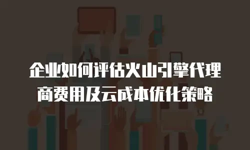 企业如何评估火山引擎代理商费用及云成本优化策略