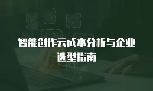 智能创作云成本分析与企业选型指南