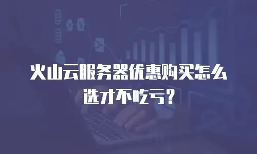 火山云服务器优惠购买怎么选才不吃亏？