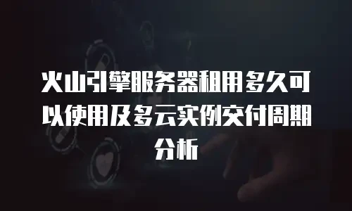 火山引擎服务器租用多久可以使用及多云实例交付周期分析
