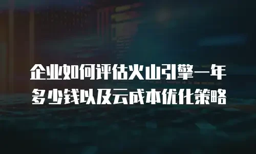 企业如何评估火山引擎一年多少钱以及云成本优化策略