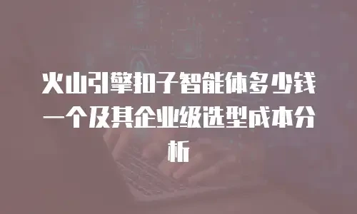 火山引擎扣子智能体多少钱一个及其企业级选型成本分析