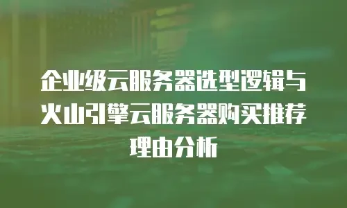 企业级云服务器选型逻辑与火山引擎云服务器购买推荐理由分析
