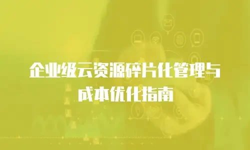 企业级云资源碎片化管理与成本优化指南