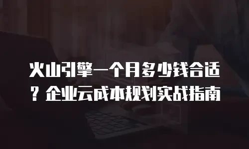 火山引擎一个月多少钱合适？企业云成本规划实战指南
