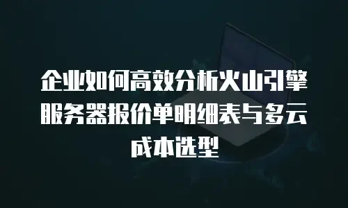 企业如何高效分析火山引擎服务器报价单明细表与多云成本选型