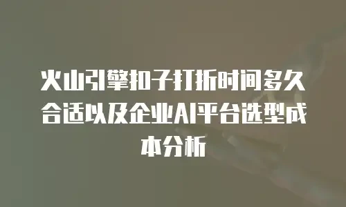 火山引擎扣子打折时间多久合适以及企业AI平台选型成本分析