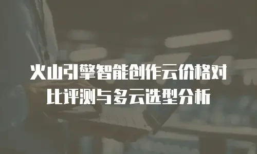 火山引擎智能创作云价格对比评测与多云选型分析