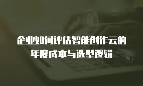 企业如何评估智能创作云的年度成本与选型逻辑