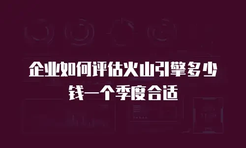 企业如何评估火山引擎多少钱一个季度合适