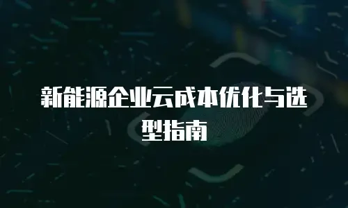 新能源企业云成本优化与选型指南