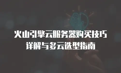 火山引擎云服务器购买技巧详解与多云选型指南