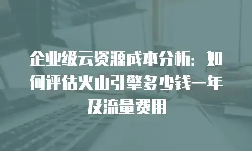 企业级云资源成本分析：如何评估火山引擎多少钱一年及流量费用