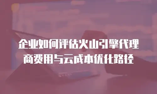企业如何评估火山引擎代理商费用与云成本优化路径
